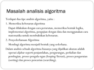 Masalah analisis algoritma
Terdapat dua tipe analisis algoritma, yaitu :
1. Memeriksa kebenaran algoritma
Dapat dilakukan dengan cara perurutan, memeriksa bentuk logika,
implementasi algoritma, pengujian dengan data dan menggunakan cara
matematika untuk membuktikan kebenaran.
2. Penyederhanaan Algoritma
Membagi algoritma menjadi bentuk yang sederhana.
Dalam analisis sebuah algoritma biasanya yang dijadikan ukuran adalah
operasi aljabar seperti penjumlahan, pengurangan, perkalian dan
pembagian, proses pengula-ngan (looping/Iterasi), proses pengurutan
(sorting) dan proses pencarian (searching).
 