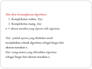 Alat ukur kemangkusan algoritma:
1. Kompleksitas waktu, T(n)
2. Kompleksitas ruang, S(n)
n = ukuran masukan yang diproses oleh algoritma
T(n) : jumlah operasi yang dilakukan untuk
menjalankan sebuah algoritma sebagai fungsi dari
ukuran masukan n.
S(n): ruang memori yang dibutuhkan algoritma
sebagai fungsi dari ukuran masukan n
 