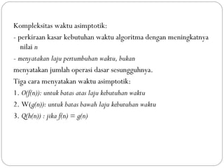 Kompleksitas waktu asimptotik:
- perkiraan kasar kebutuhan waktu algoritma dengan meningkatnya
nilai n
- menyatakan laju pertumbuhan waktu, bukan
menyatakan jumlah operasi dasar sesungguhnya.
Tiga cara menyatakan waktu asimptotik:
1. O(f(n)): untuk batas atas laju kebutuhan waktu
2. W(g(n)): untuk batas bawah laju kebutuhan waktu
3. Q(h(n)) : jika f(n) = g(n)
 