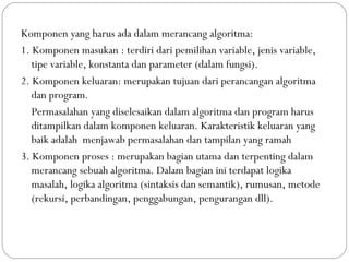 Komponen yang harus ada dalam merancang algoritma:
1. Komponen masukan : terdiri dari pemilihan variable, jenis variable,
tipe variable, konstanta dan parameter (dalam fungsi).
2. Komponen keluaran: merupakan tujuan dari perancangan algoritma
dan program.
Permasalahan yang diselesaikan dalam algoritma dan program harus
ditampilkan dalam komponen keluaran. Karakteristik keluaran yang
baik adalah menjawab permasalahan dan tampilan yang ramah
3. Komponen proses : merupakan bagian utama dan terpenting dalam
merancang sebuah algoritma. Dalam bagian ini terdapat logika
masalah, logika algoritma (sintaksis dan semantik), rumusan, metode
(rekursi, perbandingan, penggabungan, pengurangan dll).
 