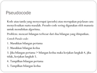 Pseudocode
Kode atau tanda yang menyerupai (pseudo) atau merupakan pejelasan cara
menyelesaikan suatu masalah. Pseudo-code sering digunakan oleh manusia
untuk menuliskan algoritma.
Problem: mencari bilangan terbesar dari dua bilangan yang diinputkan.
Contoh Pseudo-code:
1. Masukkan bilangan pertama
2. Masukkan bilangan kedua
3. Jika bilangan pertama > bilangan kedua maka kerjakan langkah 4, jika
tidak, kerjakan langkah 5.
4. Tampilkan bilangan pertama
5. Tampilkan bilangan kedua
 