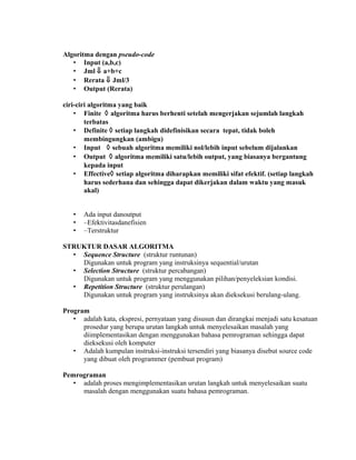 Algoritma dengan pseudo-code
   • Input (a,b,c)
   • Jml ⇓ a+b+c
   • Rerata ⇓ Jml/3
   • Output (Rerata)

ciri-ciri algoritma yang baik
    • Finite ◊ algoritma harus berhenti setelah mengerjakan sejumlah langkah
        terbatas
    • Definite ◊ setiap langkah didefinisikan secara tepat, tidak boleh
        membingungkan (ambigu)
    • Input ◊ sebuah algoritma memiliki nol/lebih input sebelum dijalankan
    • Output ◊ algoritma memiliki satu/lebih output, yang biasanya bergantung
        kepada input
    • Effective◊ setiap algoritma diharapkan memiliki sifat efektif. (setiap langkah
        harus sederhana dan sehingga dapat dikerjakan dalam waktu yang masuk
        akal)


   •   Ada input danoutput
   •   –Efektivitasdanefisien
   •   –Terstruktur

STRUKTUR DASAR ALGORITMA
  • Sequence Structure (struktur runtunan)
    Digunakan untuk program yang instruksinya sequential/urutan
  • Selection Structure (struktur percabangan)
    Digunakan untuk program yang menggunakan pilihan/penyeleksian kondisi.
  • Repetition Structure (struktur perulangan)
    Digunakan untuk program yang instruksinya akan dieksekusi berulang-ulang.

Program
   • adalah kata, ekspresi, pernyataan yang disusun dan dirangkai menjadi satu kesatuan
      prosedur yang berupa urutan langkah untuk menyelesaikan masalah yang
      diimplementasikan dengan menggunakan bahasa pemrograman sehingga dapat
      dieksekusi oleh komputer
   • Adalah kumpulan instruksi-instruksi tersendiri yang biasanya disebut source code
      yang dibuat oleh programmer (pembuat program)

Pemrograman
   • adalah proses mengimplementasikan urutan langkah untuk menyelesaikan suatu
     masalah dengan menggunakan suatu bahasa pemrograman.
 