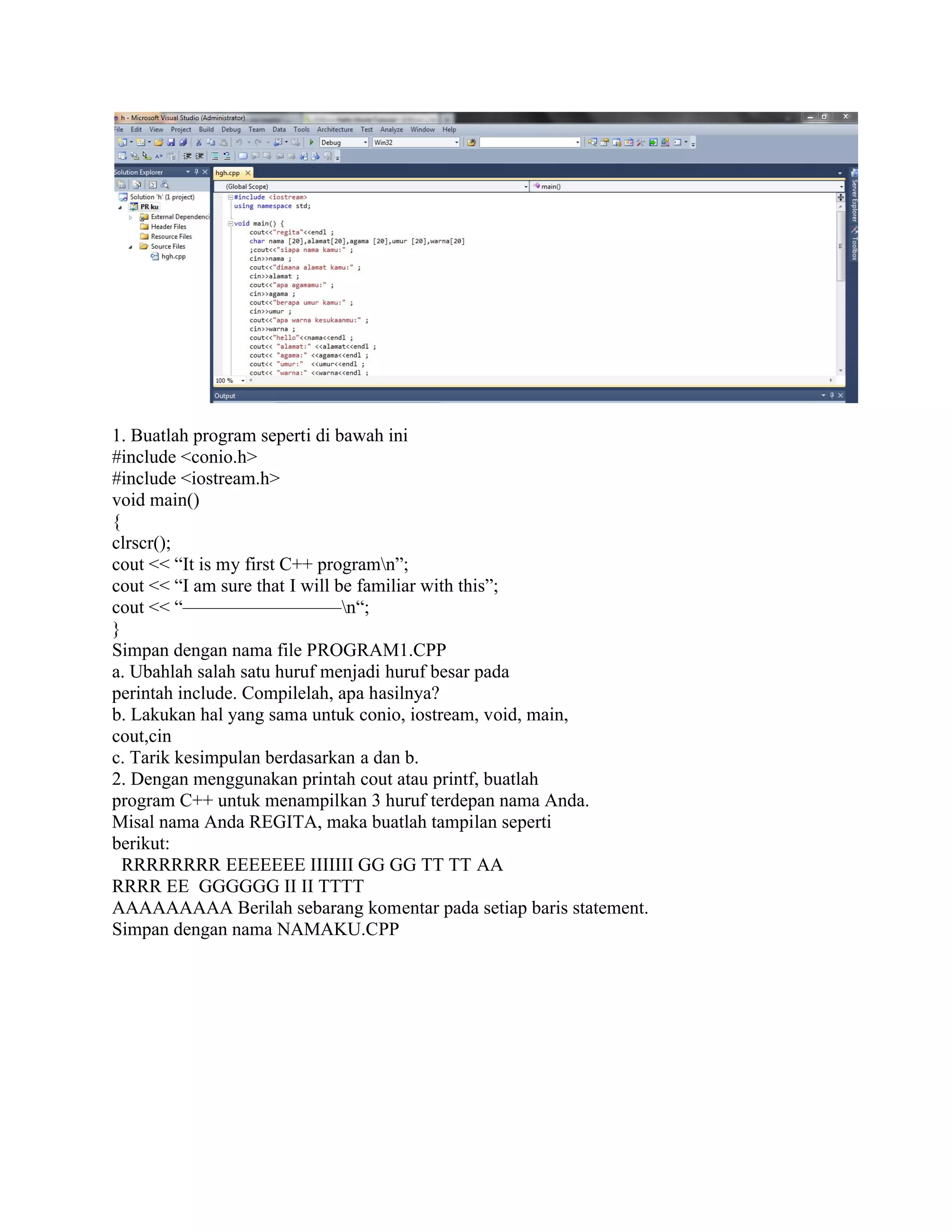 1. Buatlah program seperti di bawah ini
#include <conio.h>
#include <iostream.h>
void main()
{
clrscr();
cout << “It is my first C++ program
cout << “I am sure that I will be familiar with this”;
cout << “————————–n“;
}
Simpan dengan nama file PROGRAM1.CPP
a. Ubahlah salah satu huruf menjadi huruf besar pada
perintah include. Compilelah, apa hasilnya?
b. Lakukan hal yang sama untuk conio, iostream, void, main,
cout,cin
c. Tarik kesimpulan berdasarkan a dan b.
2. Dengan menggunakan printah cout atau printf, buatlah
program C++ untuk menampilkan 3 huruf terdepan nama Anda.
Misal nama Anda REGITA, maka buatlah tampilan se
berikut:
RRRRRRRR EEEEEEE IIIIIII GG GG TT TT AA
RRRR EE GGGGGG II II TTTT
AAAAAAAAA Berilah sebarang komentar pada setiap baris statement.
Simpan dengan nama NAMAKU.CPP
1. Buatlah program seperti di bawah ini
my first C++ programn”;
cout << “I am sure that I will be familiar with this”;
n“;
Simpan dengan nama file PROGRAM1.CPP
a. Ubahlah salah satu huruf menjadi huruf besar pada
perintah include. Compilelah, apa hasilnya?
ang sama untuk conio, iostream, void, main,
c. Tarik kesimpulan berdasarkan a dan b.
2. Dengan menggunakan printah cout atau printf, buatlah
program C++ untuk menampilkan 3 huruf terdepan nama Anda.
Misal nama Anda REGITA, maka buatlah tampilan seperti
RRRRRRRR EEEEEEE IIIIIII GG GG TT TT AA
GGGGGG II II TTTT
AAAAAAAAA Berilah sebarang komentar pada setiap baris statement.
nama NAMAKU.CPP
 