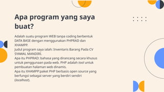 Apa program yang saya
buat?
Adalah suatu program WEB tanpa coding berbentuk
DATA BASE dengan menggunakan PHPRAD dan
XHAMPP.
Judul program saya ialah: Inventaris Barang Pada CV
SYAWAL MANDIRI.
Apa itu PHPRAD: bahasa yang dirancang secara khusus
untuk penggunaan pada web. PHP adalah tool untuk
pembuatan halaman web dinamis.
Apa itu XHAMPP:paket PHP berbasis open source yang
berfungsi sebagai server yang berdiri sendiri
(localhost).
 