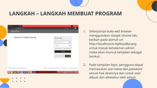LANGKAH – LANGKAH MEMBUAT PROGRAM
1. Selanjutnya buka web browser
menggunakan Google chrome lalu
ketikan pada alamat url
http://localhost/e-AplikasiBarang
untuk masuk kehalaman admin
maka akan muncul tampilan sebagai
berikut:
2. Pada tampilan login, pengguna dapat
memasukan user name dan password
sesuai hak aksesnya dan untuk user
dibuat dan diketahui oleh admin
 