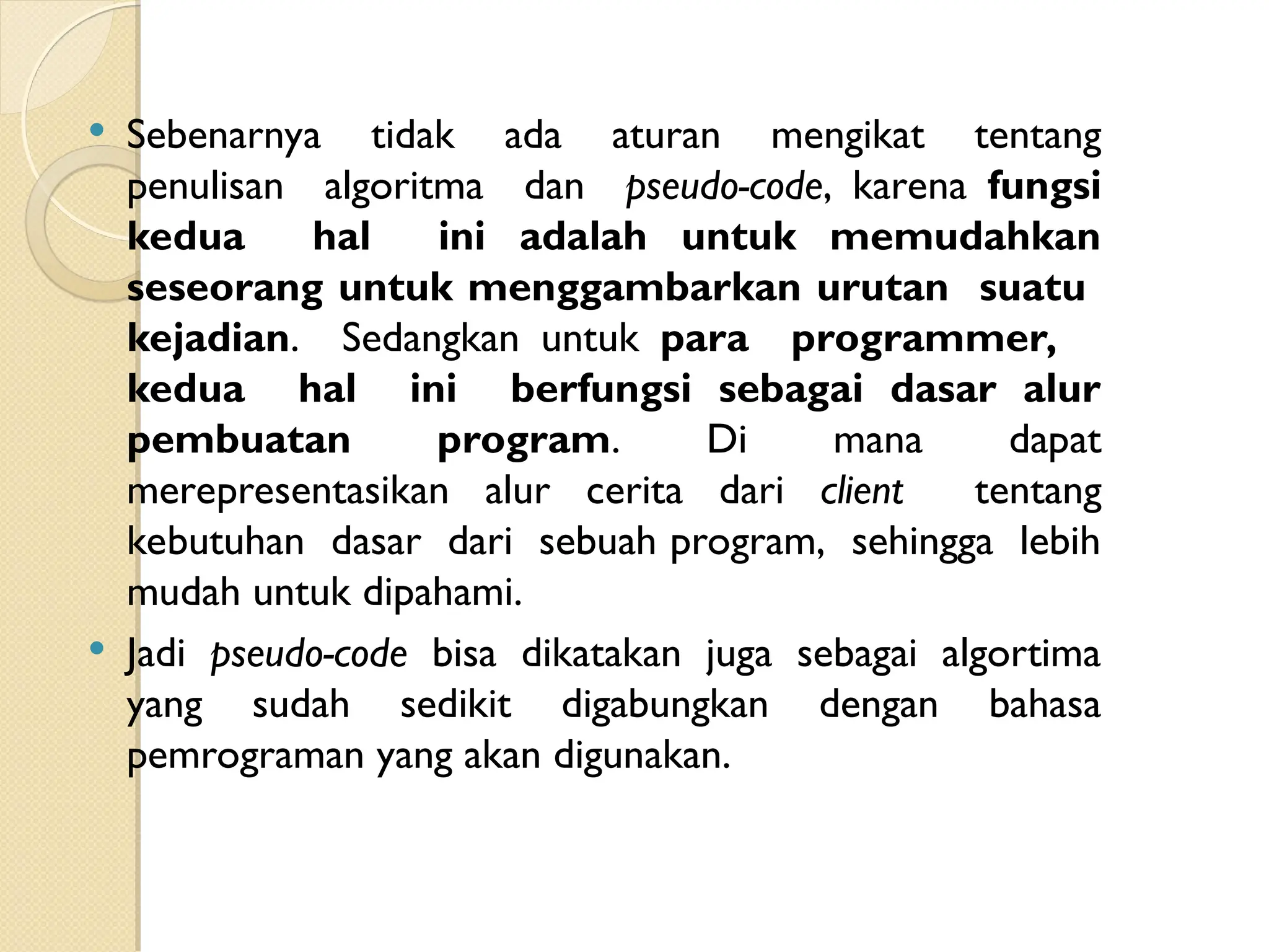  Sebenarnya tidak ada aturan mengikat tentang
penulisan algoritma dan pseudo-code, karena fungsi
kedua hal ini adalah untuk memudahkan
seseorang untuk menggambarkan urutan suatu
kejadian. Sedangkan untuk para programmer,
kedua hal ini berfungsi sebagai dasar alur
pembuatan program. Di mana dapat
merepresentasikan alur cerita dari client tentang
kebutuhan dasar dari sebuah program, sehingga lebih
mudah untuk dipahami.
 Jadi pseudo-code bisa dikatakan juga sebagai algortima
yang sudah sedikit digabungkan dengan bahasa
pemrograman yang akan digunakan.
 