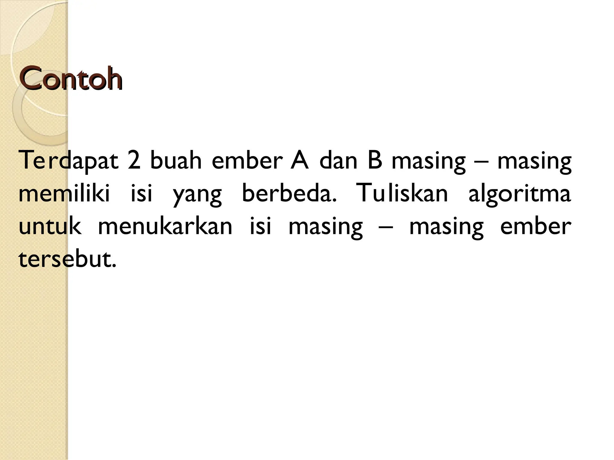 Contoh
Contoh
Terdapat 2 buah ember A dan B masing – masing
memiliki isi yang berbeda. Tuliskan algoritma
untuk menukarkan isi masing – masing ember
tersebut.
 