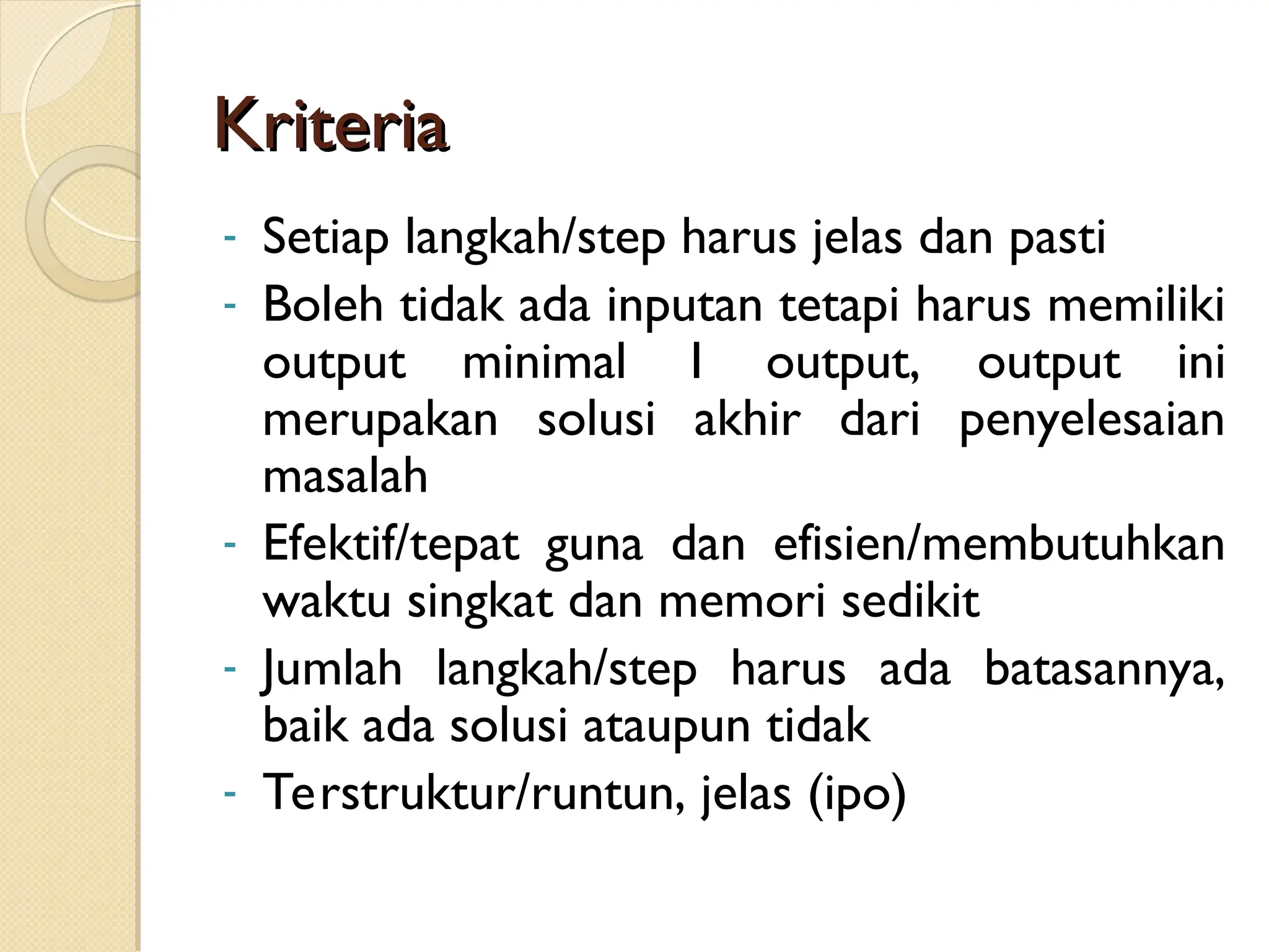 Kriteria
Kriteria
- Setiap langkah/step harus jelas dan pasti
- Boleh tidak ada inputan tetapi harus memiliki
output minimal 1 output, output ini
merupakan solusi akhir dari penyelesaian
masalah
- Efektif/tepat guna dan efisien/membutuhkan
waktu singkat dan memori sedikit
- Jumlah langkah/step harus ada batasannya,
baik ada solusi ataupun tidak
- Terstruktur/runtun, jelas (ipo)
 