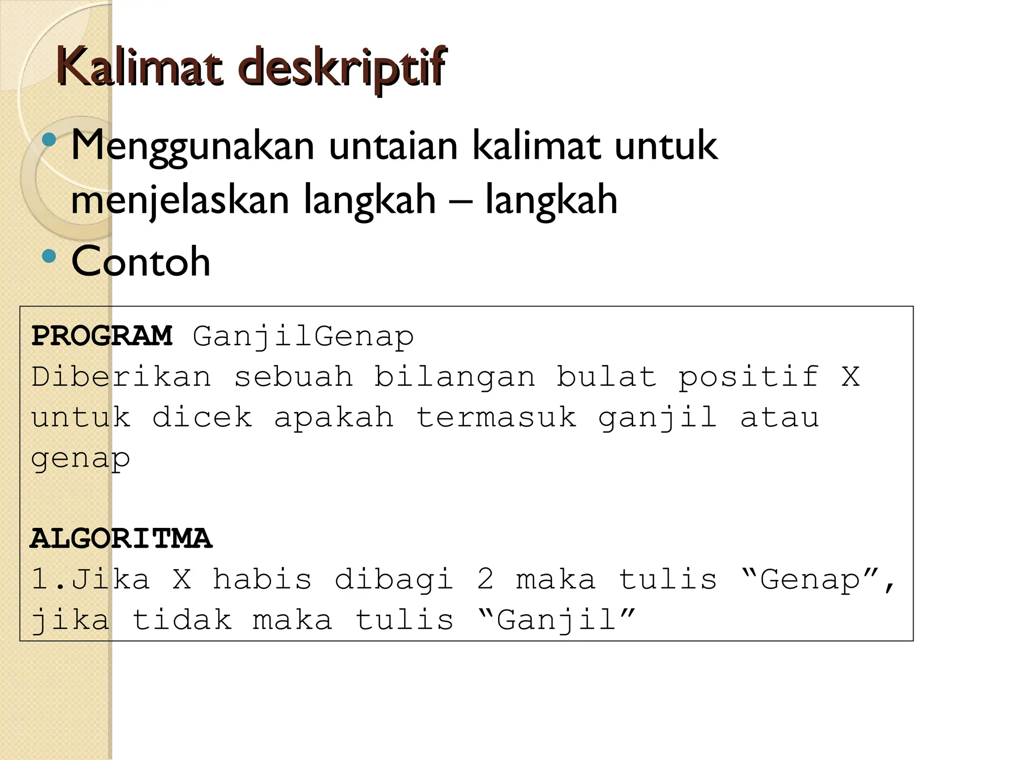 Kalimat deskriptif
Kalimat deskriptif
 Menggunakan untaian kalimat untuk
menjelaskan langkah – langkah
 Contoh
PROGRAM GanjilGenap
Diberikan sebuah bilangan bulat positif X
untuk dicek apakah termasuk ganjil atau
genap
ALGORITMA
1.Jika X habis dibagi 2 maka tulis “Genap”,
jika tidak maka tulis “Ganjil”
 
