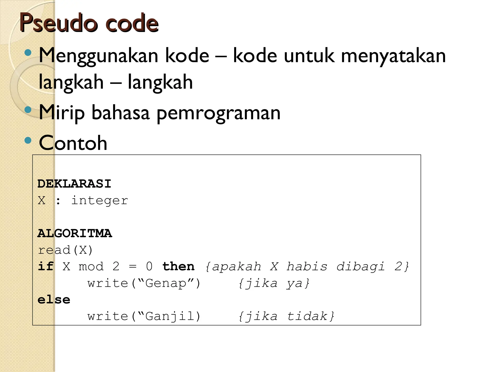Pseudo code
Pseudo code
 Menggunakan kode – kode untuk menyatakan
langkah – langkah
 Mirip bahasa pemrograman
 Contoh
DEKLARASI
X : integer
ALGORITMA
read(X)
if X mod 2 = 0 then {apakah X habis dibagi 2}
write(“Genap”) {jika ya}
else
write(“Ganjil) {jika tidak}
 