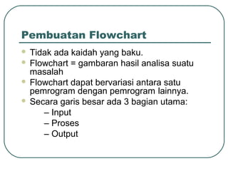 Pembuatan Flowchart
Tidak ada kaidah yang baku.
 Flowchart = gambaran hasil analisa suatu
masalah
 Flowchart dapat bervariasi antara satu
pemrogram dengan pemrogram lainnya.
 Secara garis besar ada 3 bagian utama:
– Input
– Proses
– Output


 