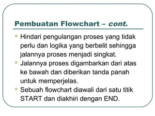 Pembuatan Flowchart – cont.
 Hindari

pengulangan proses yang tidak
perlu dan logika yang berbelit sehingga
jalannya proses menjadi singkat.
 Jalannya proses digambarkan dari atas
ke bawah dan diberikan tanda panah
untuk memperjelas.
 Sebuah flowchart diawali dari satu titik
START dan diakhiri dengan END.

 