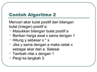 Contoh Algoritma 2
Mencari akar bulat positif dari bilangan
bulat (integer) positif a:
 Masukkan bilangan bulat positif a
 Berikan harga awal x sama dengan 1
 Hitung y sebesar x * x
 Jika y sama dengan a maka cetak x
sebagai akar dari a. Selesai
 Tambah nilai x dengan 1
 Pergi ke langkah 3.

 