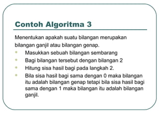Contoh Algoritma 3
Menentukan apakah suatu bilangan merupakan
bilangan ganjil atau bilangan genap.

Masukkan sebuah bilangan sembarang

Bagi bilangan tersebut dengan bilangan 2

Hitung sisa hasil bagi pada langkah 2.

Bila sisa hasil bagi sama dengan 0 maka bilangan
itu adalah bilangan genap tetapi bila sisa hasil bagi
sama dengan 1 maka bilangan itu adalah bilangan
ganjil.

 