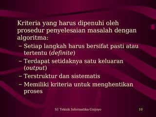 Kriteria yang harus dipenuhi oleh 
prosedur penyelesaian masalah dengan 
algoritma: 
– Setiap langkah harus bersifat pasti atau 
tertentu (definite) 
– Terdapat setidaknya satu keluaran 
(output) 
– Terstruktur dan sistematis 
– Memiliki kriteria untuk menghentikan 
proses 
S1 Teknik Informatika-Unijoyo 10 
 