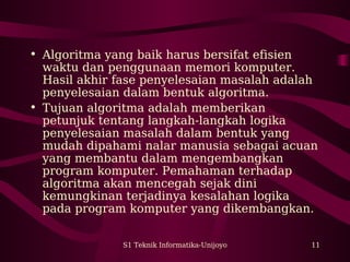 • Algoritma yang baik harus bersifat efisien 
waktu dan penggunaan memori komputer. 
Hasil akhir fase penyelesaian masalah adalah 
penyelesaian dalam bentuk algoritma. 
• Tujuan algoritma adalah memberikan 
petunjuk tentang langkah-langkah logika 
penyelesaian masalah dalam bentuk yang 
mudah dipahami nalar manusia sebagai acuan 
yang membantu dalam mengembangkan 
program komputer. Pemahaman terhadap 
algoritma akan mencegah sejak dini 
kemungkinan terjadinya kesalahan logika 
pada program komputer yang dikembangkan. 
S1 Teknik Informatika-Unijoyo 11 
 