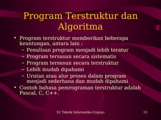 Program Terstruktur dan 
Algoritma 
• Program terstruktur memberikan beberapa 
keuntungan, antara lain : 
– Penulisan program menjadi lebih teratur 
– Program tersusun secara sistematis 
– Program tersusun secara terstruktur 
– Lebih mudah dipahami 
– Urutan atau alur proses dalam program 
menjadi sederhana dan mudah dipahami 
• Contoh bahasa pemrograman terstruktur adalah 
Pascal, C, C++. 
S1 Teknik Informatika-Unijoyo 13 
 