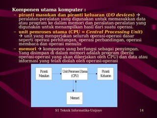 Komponen utama komputer : 
– piranti masukan dan piranti keluaran (I/O devices)  
peralatan-peralatan yang digunakan untuk memasukkan data 
atau program ke dalam memori dan peralatan-peralatan yang 
digunakan untuk menampilkan hasil dari suatu operasi. 
– unit pemroses utama (CPU = Central Processing Unit) 
 unit yang mengerjakan seluruh operasi-operasi dasar 
seperti operasi perhitungan, operasi perbandingan, operasi 
membaca dan operasi menulis 
– memori  komponen yang berfungsi sebagai penyimpan. 
Yang disimpan di dalam memori adalah program (berisi 
operasi-operasi yang akan dikerjakan oleh CPU) dan data atau 
informasi yang telah diolah oleh operasi-operasi 
S1 Teknik Informatika-Unijoyo 14 
Piranti 
Masukan 
Memori 
Piranti 
Keluaran 
Unit Pemroses Utama 
(CPU) 
 