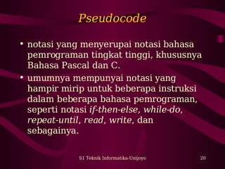Pseudocode 
• notasi yang menyerupai notasi bahasa 
pemrograman tingkat tinggi, khususnya 
Bahasa Pascal dan C. 
• umumnya mempunyai notasi yang 
hampir mirip untuk beberapa instruksi 
dalam beberapa bahasa pemrograman, 
seperti notasi if-then-else, while-do, 
repeat-until, read, write, dan 
sebagainya. 
S1 Teknik Informatika-Unijoyo 20 
 
