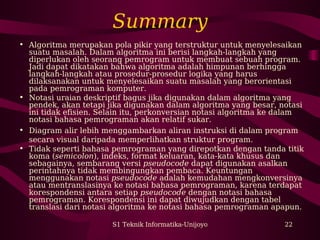 Summary 
• Algoritma merupakan pola pikir yang terstruktur untuk menyelesaikan 
suatu masalah. Dalam algoritma ini berisi langkah-langkah yang 
diperlukan oleh seorang pemrogram untuk membuat sebuah program. 
Jadi dapat dikatakan bahwa algoritma adalah himpunan berhingga 
langkah-langkah atau prosedur-prosedur logika yang harus 
dilaksanakan untuk menyelesaikan suatu masalah yang berorientasi 
pada pemrograman komputer. 
• Notasi uraian deskriptif bagus jika digunakan dalam algoritma yang 
pendek, akan tetapi jika digunakan dalam algoritma yang besar, notasi 
ini tidak efisien. Selain itu, perkonversian notasi algoritma ke dalam 
notasi bahasa pemrograman akan relatif sukar. 
• Diagram alir lebih menggambarkan aliran instruksi di dalam program 
secara visual daripada memperlihatkan struktur program. 
• Tidak seperti bahasa pemrograman yang direpotkan dengan tanda titik 
koma (semicolon), indeks, format keluaran, kata-kata khusus dan 
sebagainya, sembarang versi pseudocode dapat digunakan asalkan 
perintahnya tidak membingungkan pembaca. Keuntungan 
menggunakan notasi pseudocode adalah kemudahan mengkonversinya 
atau mentranslasinya ke notasi bahasa pemrograman, karena terdapat 
korespondensi antara setiap pseudocode dengan notasi bahasa 
pemrograman. Korespondensi ini dapat diwujudkan dengan tabel 
translasi dari notasi algoritma ke notasi bahasa pemrograman apapun. 
S1 Teknik Informatika-Unijoyo 22 
 