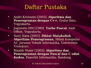 Daftar Pustaka 
• Andri Kristanto [2003]. Algoritma dan 
Pemrograman dengan C++, Graha Ilmu, 
Yogyakarta. 
• Jogiyanto HM [1989]. Turbo Pascal, Andi 
Offset, Yogyakarta. 
• Noor Ifada [2005]. Diktat Matakuliah 
Algoritma Pemrograman, Hibah Kompetisi 
A1, Jurusan Teknik Informatika, Universitas 
Trunojoyo. 
• Rinaldi Munir [2003]. Algoritma dan 
Pemrograman dengan Pascal dan C edisi 
Kedua, Penerbit Informatika, Bandung. 
S1 Teknik Informatika-Unijoyo 24 
