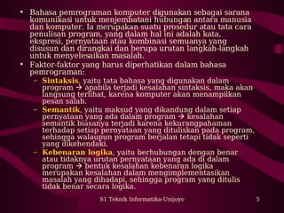 • Bahasa pemrograman komputer digunakan sebagai sarana 
komunikasi untuk menjembatani hubungan antara manusia 
dan komputer. Ia merupakan suatu prosedur atau tata cara 
penulisan program, yang dalam hal ini adalah kata, 
ekspresi, pernyataan atau kombinasi semuanya yang 
disusun dan dirangkai dan berupa urutan langkah-langkah 
untuk menyelesaikan masalah. 
• Faktor-faktor yang harus diperhatikan dalam bahasa 
pemrograman: 
– Sintaksis, yaitu tata bahasa yang digunakan dalam 
program  apabila terjadi kesalahan sintaksis, maka akan 
langsung terlihat, karena komputer akan menampilkan 
pesan salah. 
– Semantik, yaitu maksud yang dikandung dalam setiap 
pernyataan yang ada dalam program  kesalahan 
semantik biasanya terjadi karena kekurangpahaman 
terhadap setiap pernyataan yang dituliskan pada program, 
sehingga walaupun program berjalan tetapi tidak seperti 
yang dikehendaki. 
– Kebenaran logika, yaitu berhubungan dengan benar 
atau tidaknya urutan pernyataan yang ada di dalam 
program  bentuk kesalahan kebenaran logika 
merupakan kesalahan dalam mengimplementasikan 
masalah yang dihadapi, sehingga program yang ditulis 
tidak benar secara logika. 
S1 Teknik Informatika-Unijoyo 5 
 