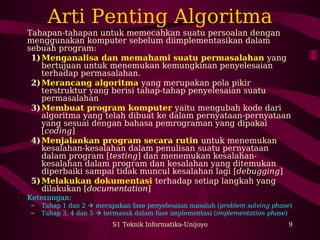 Arti Penting Algoritma 
Tahapan-tahapan untuk memecahkan suatu persoalan dengan 
menggunakan komputer sebelum diimplementasikan dalam 
sebuah program: 
1)Menganalisa dan memahami suatu permasalahan yang 
bertujuan untuk menemukan kemungkinan penyelesaian 
terhadap permasalahan. 
2)Merancang algoritma yang merupakan pola pikir 
terstruktur yang berisi tahap-tahap penyelesaian suatu 
permasalahan 
3)Membuat program komputer yaitu mengubah kode dari 
algoritma yang telah dibuat ke dalam pernyataan-pernyataan 
yang sesuai dengan bahasa pemrograman yang dipakai 
[coding] 
4)Menjalankan program secara rutin untuk menemukan 
kesalahan-kesalahan dalam penulisan suatu pernyataan 
dalam program [testing] dan menemukan kesalahan-kesalahan 
dalam program dan kesalahan yang ditemukan 
diperbaiki sampai tidak muncul kesalahan lagi [debugging] 
5)Melakukan dokumentasi terhadap setiap langkah yang 
dilakukan [documentation] 
Keterangan: 
– Tahap 1 dan 2  merupakan fase penyelesaian masalah (problem solving phase) 
– Tahap 3, 4 dan 5  termasuk dalam fase implementasi (implementation phase) 
S1 Teknik Informatika-Unijoyo 9 
 