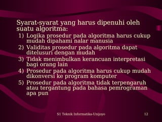 S1 Teknik Informatika-Unijoyo 12
Syarat-syarat yang harus dipenuhi oleh
suatu algoritma:
1) Logika prosedur pada algoritma harus cukup
mudah dipahami nalar manusia
2) Validitas prosedur pada algoritma dapat
ditelusuri dengan mudah
3) Tidak menimbulkan kerancuan interpretasi
bagi orang lain
4) Prosedur pada algoritma harus cukup mudah
dikonversi ke program komputer
5) Prosedur pada algoritma tidak terpengaruh
atau tergantung pada bahasa pemrograman
apa pun
 