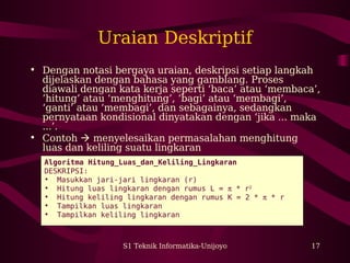 S1 Teknik Informatika-Unijoyo 17
Uraian Deskriptif
• Dengan notasi bergaya uraian, deskripsi setiap langkah
dijelaskan dengan bahasa yang gamblang. Proses
diawali dengan kata kerja seperti ‘baca’ atau ‘membaca’,
’hitung’ atau ‘menghitung’, ‘bagi’ atau ‘membagi’,
‘ganti’ atau ‘membagi’, dan sebagainya, sedangkan
pernyataan kondisional dinyatakan dengan ‘jika ... maka
...’.
• Contoh  menyelesaikan permasalahan menghitung
luas dan keliling suatu lingkaran
Algoritma Hitung_Luas_dan_Keliling_Lingkaran
DESKRIPSI:
• Masukkan jari-jari lingkaran (r)
• Hitung luas lingkaran dengan rumus L = π * r2
• Hitung keliling lingkaran dengan rumus K = 2 * π * r
• Tampilkan luas lingkaran
• Tampilkan keliling lingkaran
 