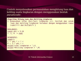 S1 Teknik Informatika-Unijoyo 21
Contoh menyelesaikan permasalahan menghitung luas dan
keliling suatu lingkaran dengan menggunakan bentuk
pseudocode:
Algoritma Hitung_Luas_dan_Keliling_Lingkaran
{ Dimasukkan nilai jari-jari lingkaran (r). Carilah dan cetak
luas dan keliling lingkaran tersebut dengan menggunakan rumus
L=phi*r*r dan K=2*phi*r }
DEKLARASI:
const phi = 3.14
r, L, K = real
DESKRIPSI:
read(r)
L ← phi * r * r
K ← 2 * phi * r
write(‘Luas lingkaran = ‘,L)
write(‘Keliling lingkaran = ‘,K)
 