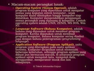 S1 Teknik Informatika-Unijoyo 4
• Macam-macam perangkat lunak:
– Operating System (Sistem Operasi), adalah
program komputer yang diperlukan untuk mengatur
semua yang kegiatan sistem komputer., sejak
komputer mulai dihidupkan hingga komputer siap
dimatikan. Komputer mengendalikan penggunaan
semua perangkat yang dipasang di komputer. Contoh
operating system adalah UNIX, ZENIX, MS DOS, Win
NT.
– Language Software (Bahasa Komputer), adalah
bahasa yang digunakan untuk membuat program
komputer. Karena digunakan untuk membuat
program komputer, bahasa komputer sering disebut
juga dengan bahasa pemrograman (programming
language).
– Application Software (Program Aplikasi), yaitu
program yang diterapkan pada suatu aplikasi
tertentu. Komputer diciptakan untuk memenuhi
beberapa kebutuhan, sehingga program aplikasi yang
dibuat pun bermacam-macam, di antaranya program
aplikasi untuk mengolah kata, mengolah data,
menggambar, mengaransir musik dan lain
sebagainya.
 