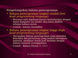 S1 Teknik Informatika-Unijoyo 6
Pengelompokan bahasa pemrograman:
• Bahasa pemrograman tingkat rendah (low
level programming language)
– Biasanya sulit dipahami karena berhubungan dengan
mesin komputer itu sendiri atau biasa disebut
sebagai bahasa mesin.
– Contoh : bahasa Assembler.
• Bahasa pemrograman tingkat tinggi (high
level programming language)
– Merupakan bahasa pemrograman yang memakai
kata-kata dan pernyataan yang mudah dimengerti
manusia, meskipun masih jauh berbeda dengan
bahasa manusia sesungguhnya.
– Contoh : Bahasa Pascal, C, C++
 