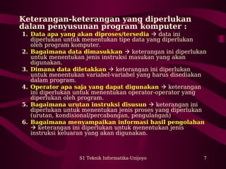S1 Teknik Informatika-Unijoyo 7
Keterangan-keterangan yang diperlukan
dalam penyusunan program komputer :
1. Data apa yang akan diproses/tersedia  data ini
diperlukan untuk menentukan tipe data yang diperlukan
oleh program komputer.
2. Bagaimana data dimasukkan  keterangan ini diperlukan
untuk menentukan jenis instruksi masukan yang akan
digunakan.
3. Dimana data diletakkan  keterangan ini diperlukan
untuk menentukan variabel-variabel yang harus disediakan
dalam program.
4. Operator apa saja yang dapat digunakan  keterangan
ini diperlukan untuk menentukan operator-operator yang
diperlukan oleh program.
5. Bagaimana urutan instruksi disusun  keterangan ini
diperlukan untuk menentukan jenis proses yang diperlukan
(urutan, kondisional/percabangan, pengulangan)
6. Bagaimana menyampaikan informasi hasil pengolahan
 keterangan ini diperlukan untuk menentukan jenis
instruksi keluaran yang akan digunakan.
 