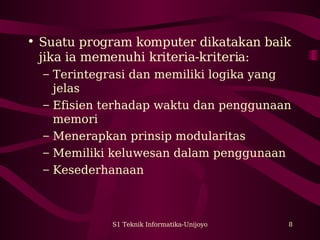 S1 Teknik Informatika-Unijoyo 8
• Suatu program komputer dikatakan baik
jika ia memenuhi kriteria-kriteria:
– Terintegrasi dan memiliki logika yang
jelas
– Efisien terhadap waktu dan penggunaan
memori
– Menerapkan prinsip modularitas
– Memiliki keluwesan dalam penggunaan
– Kesederhanaan
 