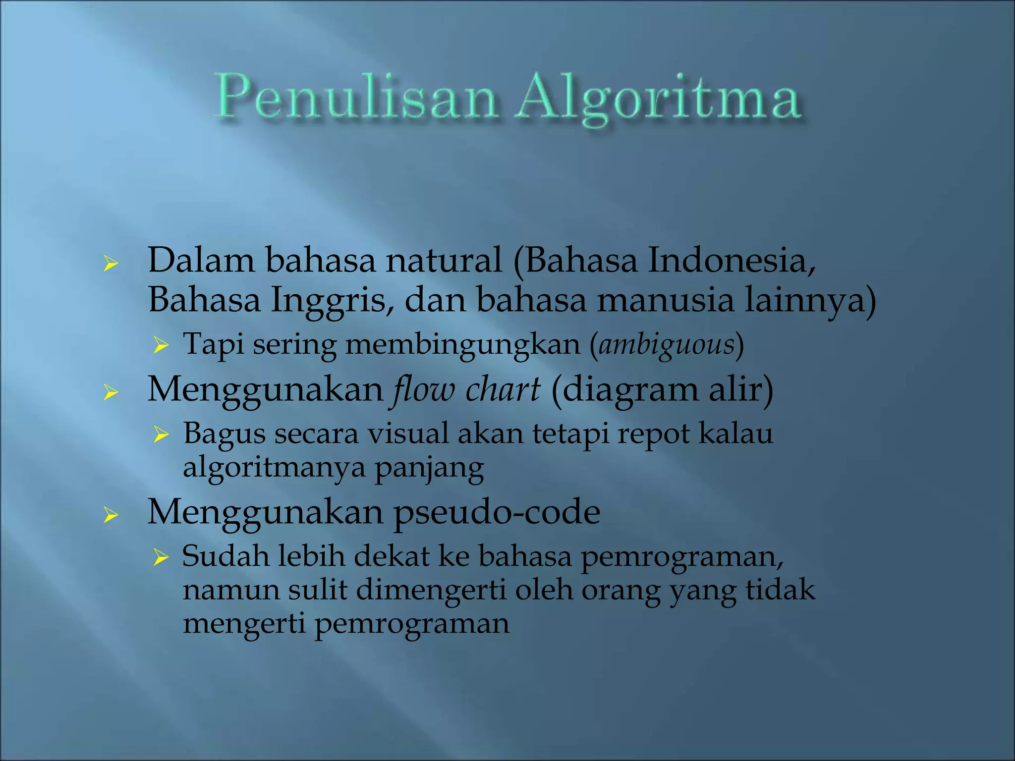  Dalam bahasa natural (Bahasa Indonesia, 
Bahasa Inggris, dan bahasa manusia lainnya) 
 Tapi sering membingungkan (ambiguous) 
 Menggunakan flow chart (diagram alir) 
 Bagus secara visual akan tetapi repot kalau 
algoritmanya panjang 
 Menggunakan pseudo-code 
 Sudah lebih dekat ke bahasa pemrograman, 
namun sulit dimengerti oleh orang yang tidak 
mengerti pemrograman 
 