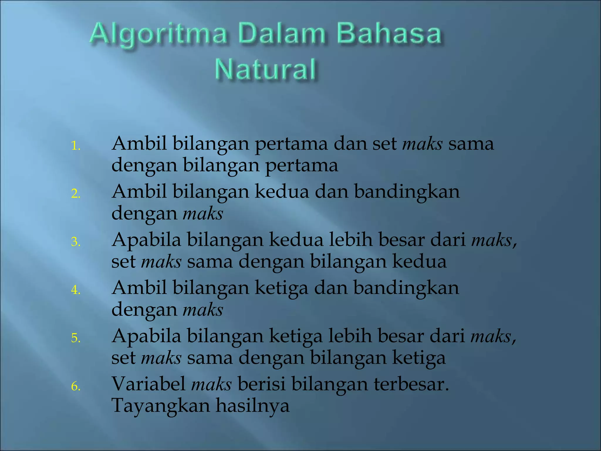 1. Ambil bilangan pertama dan set maks sama 
dengan bilangan pertama 
2. Ambil bilangan kedua dan bandingkan 
dengan maks 
3. Apabila bilangan kedua lebih besar dari maks, 
set maks sama dengan bilangan kedua 
4. Ambil bilangan ketiga dan bandingkan 
dengan maks 
5. Apabila bilangan ketiga lebih besar dari maks, 
set maks sama dengan bilangan ketiga 
6. Variabel maks berisi bilangan terbesar. 
Tayangkan hasilnya 
 