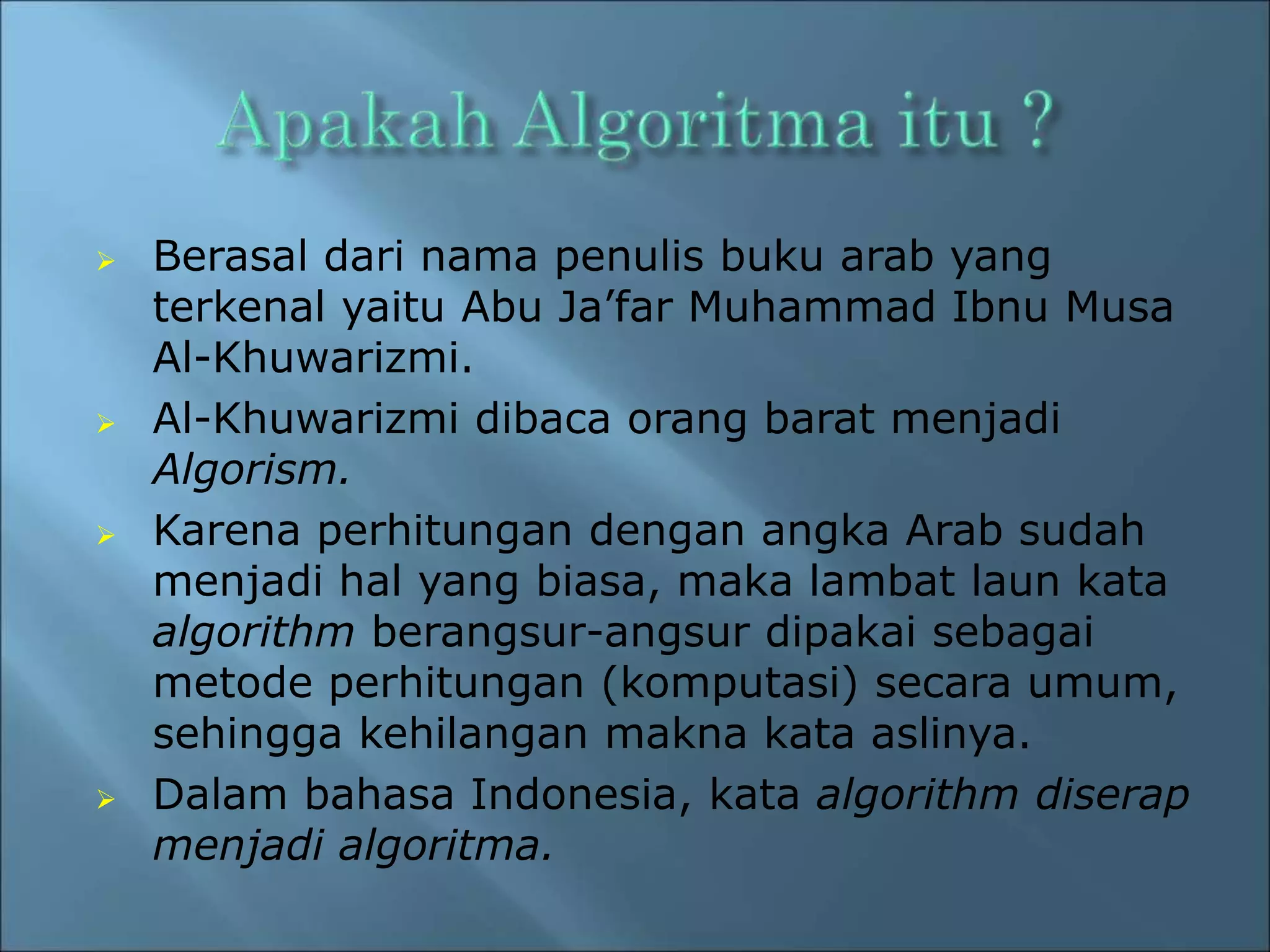  Berasal dari nama penulis buku arab yang 
terkenal yaitu Abu Ja’far Muhammad Ibnu Musa 
Al-Khuwarizmi. 
 Al-Khuwarizmi dibaca orang barat menjadi 
Algorism. 
 Karena perhitungan dengan angka Arab sudah 
menjadi hal yang biasa, maka lambat laun kata 
algorithm berangsur-angsur dipakai sebagai 
metode perhitungan (komputasi) secara umum, 
sehingga kehilangan makna kata aslinya. 
 Dalam bahasa Indonesia, kata algorithm diserap 
menjadi algoritma. 
 