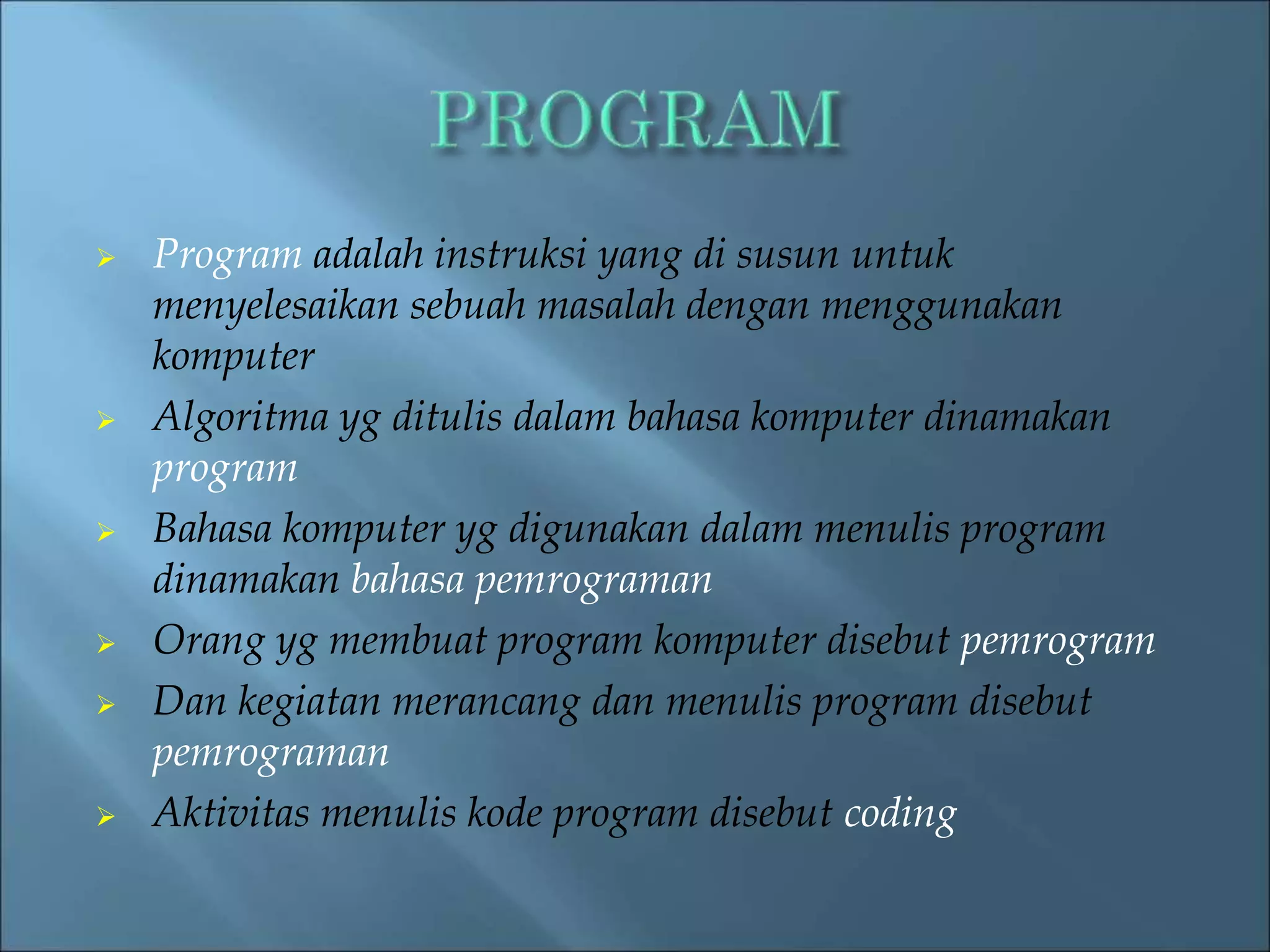  Program adalah instruksi yang di susun untuk 
menyelesaikan sebuah masalah dengan menggunakan 
komputer 
 Algoritma yg ditulis dalam bahasa komputer dinamakan 
program 
 Bahasa komputer yg digunakan dalam menulis program 
dinamakan bahasa pemrograman 
 Orang yg membuat program komputer disebut pemrogram 
 Dan kegiatan merancang dan menulis program disebut 
pemrograman 
 Aktivitas menulis kode program disebut coding 
 