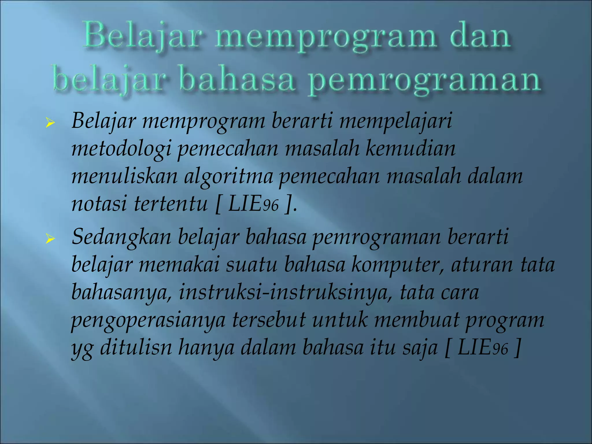  Belajar memprogram berarti mempelajari 
metodologi pemecahan masalah kemudian 
menuliskan algoritma pemecahan masalah dalam 
notasi tertentu [ LIE96 ]. 
 Sedangkan belajar bahasa pemrograman berarti 
belajar memakai suatu bahasa komputer, aturan tata 
bahasanya, instruksi-instruksinya, tata cara 
pengoperasianya tersebut untuk membuat program 
yg ditulisn hanya dalam bahasa itu saja [ LIE96 ] 
 