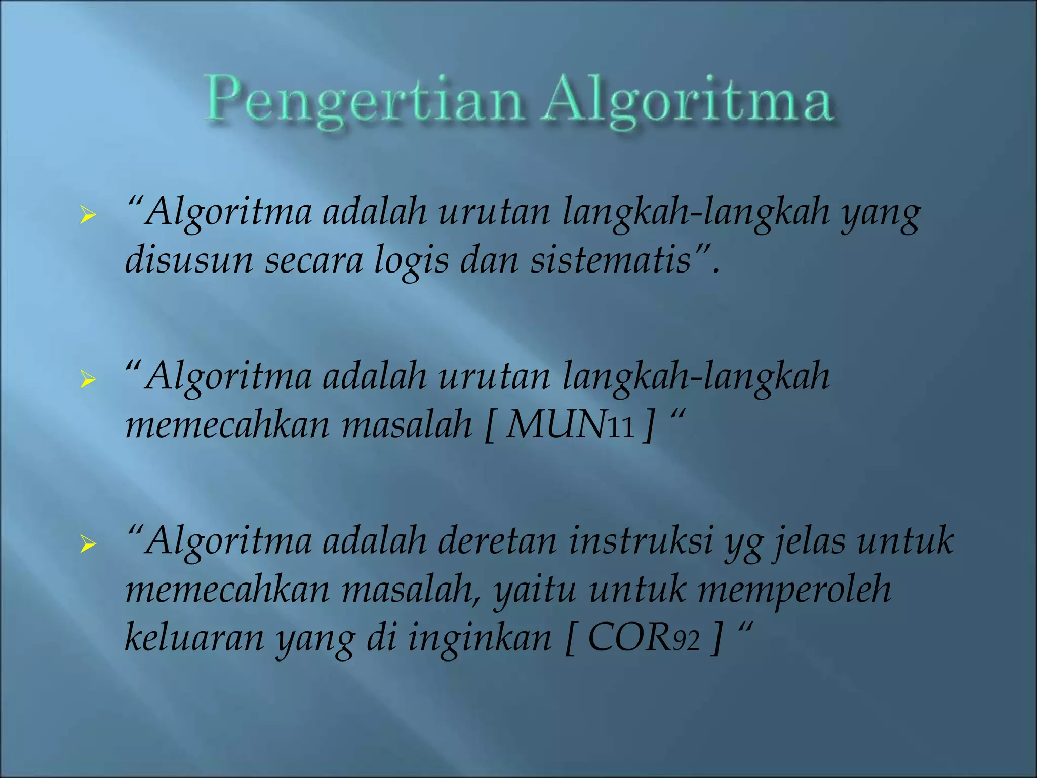  “Algoritma adalah urutan langkah-langkah yang 
disusun secara logis dan sistematis”. 
 “Algoritma adalah urutan langkah-langkah 
memecahkan masalah [ MUN11 ] “ 
 “Algoritma adalah deretan instruksi yg jelas untuk 
memecahkan masalah, yaitu untuk memperoleh 
keluaran yang di inginkan [ COR92 ] “ 
 