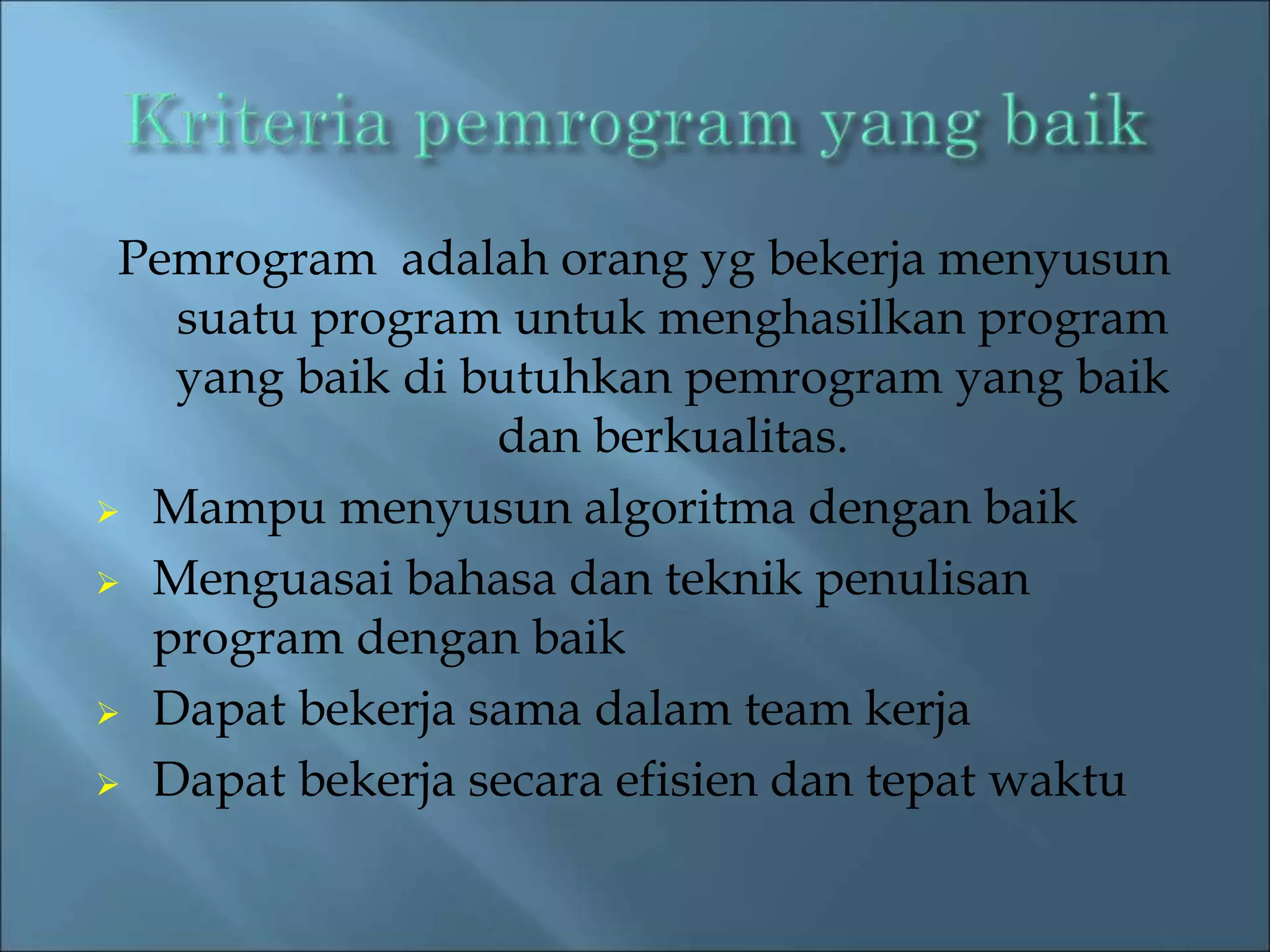 Pemrogram adalah orang yg bekerja menyusun 
suatu program untuk menghasilkan program 
yang baik di butuhkan pemrogram yang baik 
dan berkualitas. 
 Mampu menyusun algoritma dengan baik 
 Menguasai bahasa dan teknik penulisan 
program dengan baik 
 Dapat bekerja sama dalam team kerja 
 Dapat bekerja secara efisien dan tepat waktu 
 