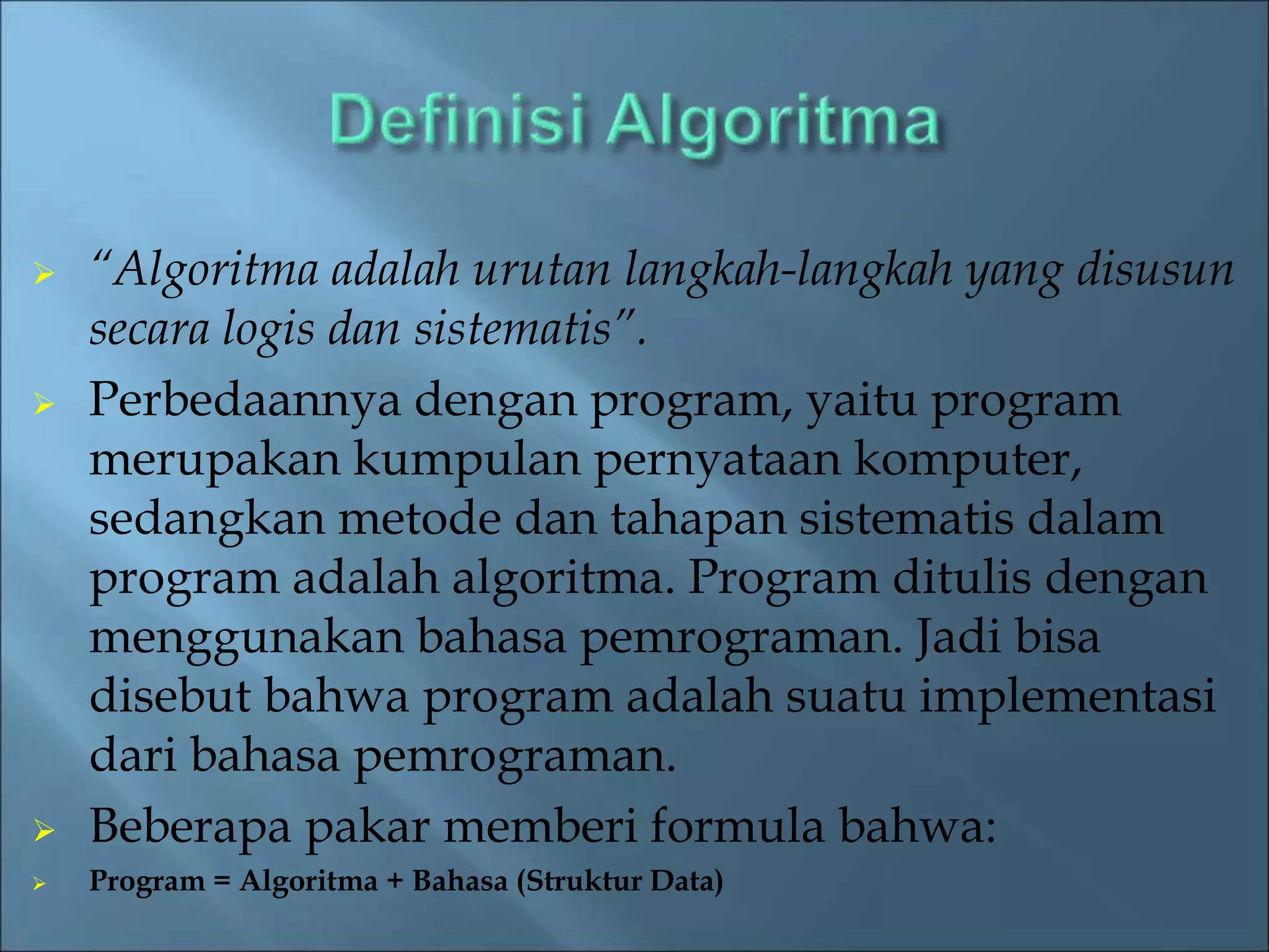  “Algoritma adalah urutan langkah-langkah yang disusun 
secara logis dan sistematis”. 
 Perbedaannya dengan program, yaitu program 
merupakan kumpulan pernyataan komputer, 
sedangkan metode dan tahapan sistematis dalam 
program adalah algoritma. Program ditulis dengan 
menggunakan bahasa pemrograman. Jadi bisa 
disebut bahwa program adalah suatu implementasi 
dari bahasa pemrograman. 
 Beberapa pakar memberi formula bahwa: 
 Program = Algoritma + Bahasa (Struktur Data) 
 