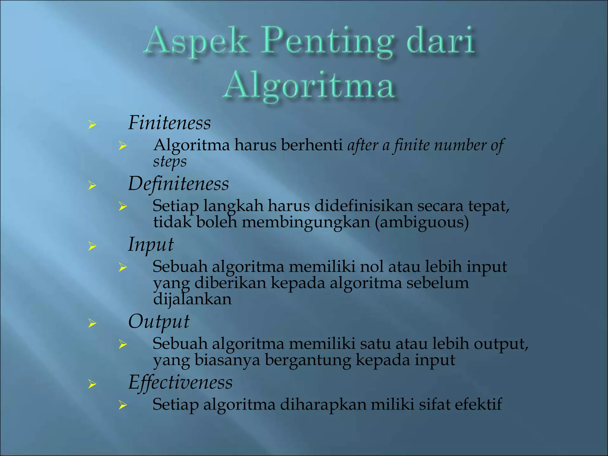  Finiteness 
 Algoritma harus berhenti after a finite number of 
steps 
 Definiteness 
 Setiap langkah harus didefinisikan secara tepat, 
tidak boleh membingungkan (ambiguous) 
 Input 
 Sebuah algoritma memiliki nol atau lebih input 
yang diberikan kepada algoritma sebelum 
dijalankan 
 Output 
 Sebuah algoritma memiliki satu atau lebih output, 
yang biasanya bergantung kepada input 
 Effectiveness 
 Setiap algoritma diharapkan miliki sifat efektif 
 
