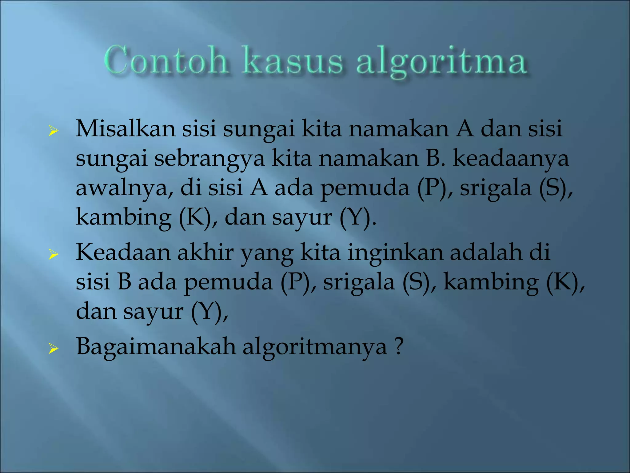  Misalkan sisi sungai kita namakan A dan sisi 
sungai sebrangya kita namakan B. keadaanya 
awalnya, di sisi A ada pemuda (P), srigala (S), 
kambing (K), dan sayur (Y). 
 Keadaan akhir yang kita inginkan adalah di 
sisi B ada pemuda (P), srigala (S), kambing (K), 
dan sayur (Y), 
 Bagaimanakah algoritmanya ? 
 