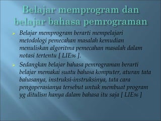  Belajar memprogram berarti mempelajari 
metodologi pemecahan masalah kemudian 
menuliskan algoritma pemecahan masalah dalam 
notasi tertentu [ LIE96 ]. 
 Sedangkan belajar bahasa pemrograman berarti 
belajar memakai suatu bahasa komputer, aturan tata 
bahasanya, instruksi-instruksinya, tata cara 
pengoperasianya tersebut untuk membuat program 
yg ditulisn hanya dalam bahasa itu saja [ LIE96 ] 
 