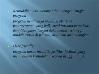  Kemudahan dan merawat dan mengembangkan 
program 
program hendaknya memiliki struktur 
pemrograman yang baik, struktur data yang jelas, 
dan dilengkapi dengan dokumentasi sehingga 
mudah untuk di pahami, diuji dan dikembangkan. 
 User friendly 
program harus memiliki fasilitas-fasilitas yang 
memberikan kemudahan kepada penggunanya 
 