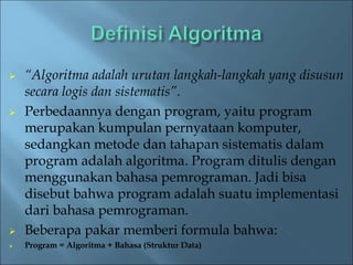  “Algoritma adalah urutan langkah-langkah yang disusun 
secara logis dan sistematis”. 
 Perbedaannya dengan program, yaitu program 
merupakan kumpulan pernyataan komputer, 
sedangkan metode dan tahapan sistematis dalam 
program adalah algoritma. Program ditulis dengan 
menggunakan bahasa pemrograman. Jadi bisa 
disebut bahwa program adalah suatu implementasi 
dari bahasa pemrograman. 
 Beberapa pakar memberi formula bahwa: 
 Program = Algoritma + Bahasa (Struktur Data) 
 