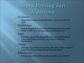  Finiteness 
 Algoritma harus berhenti after a finite number of 
steps 
 Definiteness 
 Setiap langkah harus didefinisikan secara tepat, 
tidak boleh membingungkan (ambiguous) 
 Input 
 Sebuah algoritma memiliki nol atau lebih input 
yang diberikan kepada algoritma sebelum 
dijalankan 
 Output 
 Sebuah algoritma memiliki satu atau lebih output, 
yang biasanya bergantung kepada input 
 Effectiveness 
 Setiap algoritma diharapkan miliki sifat efektif 
 
