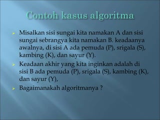  Misalkan sisi sungai kita namakan A dan sisi 
sungai sebrangya kita namakan B. keadaanya 
awalnya, di sisi A ada pemuda (P), srigala (S), 
kambing (K), dan sayur (Y). 
 Keadaan akhir yang kita inginkan adalah di 
sisi B ada pemuda (P), srigala (S), kambing (K), 
dan sayur (Y), 
 Bagaimanakah algoritmanya ? 
 