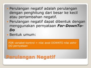  Perulangan negatif adalah perulangan 
dengan penghitung dari besar ke kecil 
atau pertambahan negatif. 
 Perulangan negatif dapat dibentuk dengan 
menggunakan pernyataan For-DownTo- 
Do 
 Bentuk umum: 
FOR variabel-kontrol = nilai awal DOWNTO nilai akhir 
DO pernyataan 
Perulangan Negatif 
 